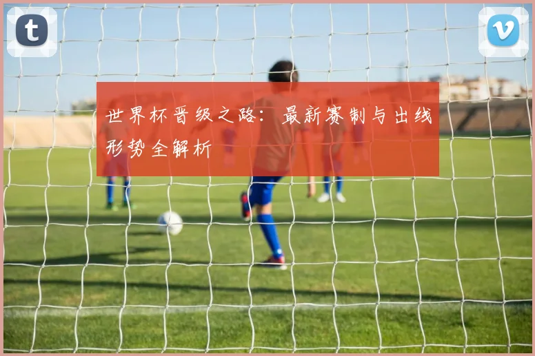 世界杯晋级之路：最新赛制与出线形势全解析