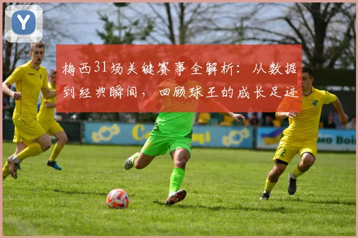 梅西31场关键赛事全解析:从数据到经典瞬间,回顾球王的成长足迹