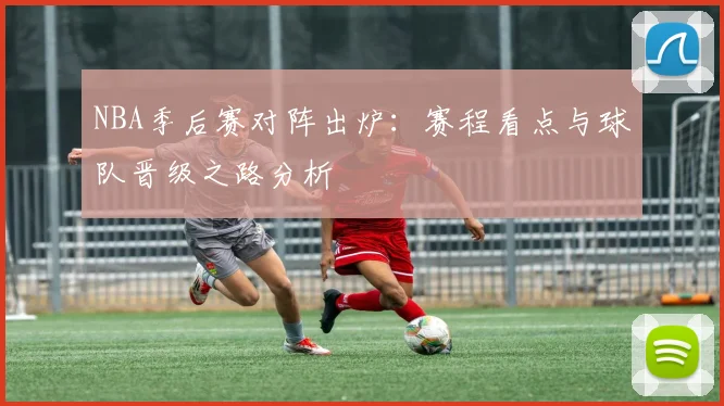 NBA季后赛对阵出炉：赛程看点与球队晋级之路分析