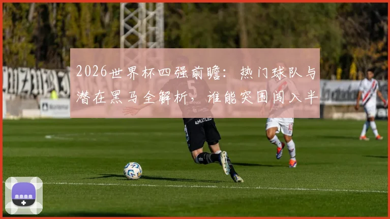 2026世界杯四强前瞻：热门球队与潜在黑马全解析，谁能突围闯入半决赛？