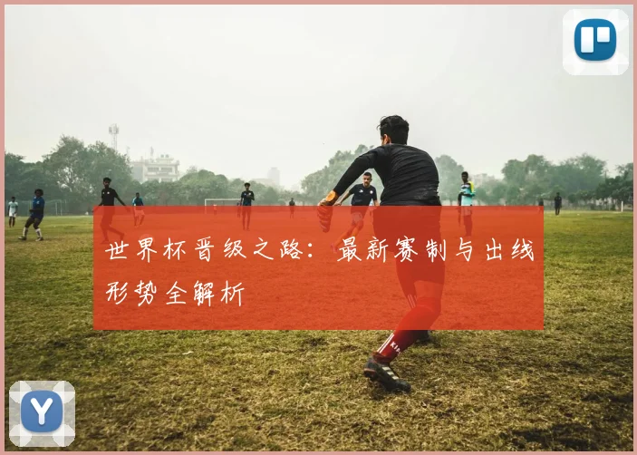 世界杯晋级之路:最新赛制与出线形势全解析