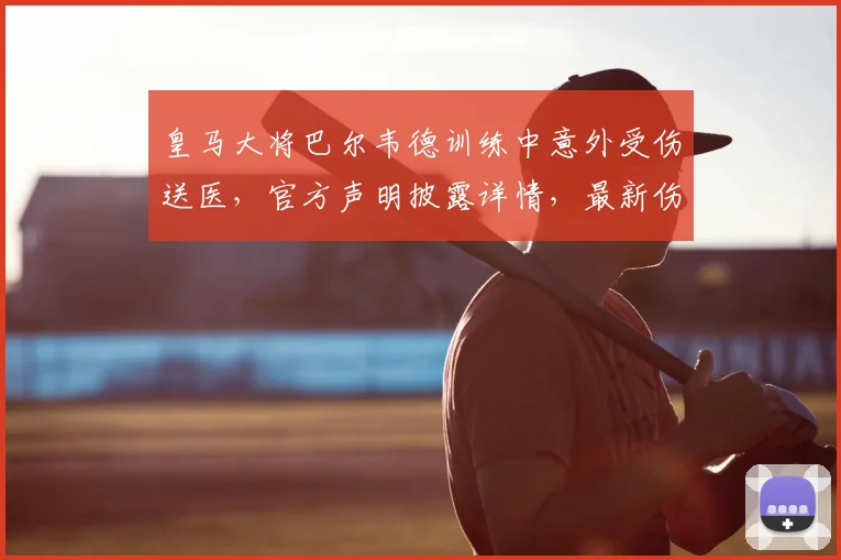 皇马大将巴尔韦德训练中意外受伤送医,官方声明披露详情,最新伤情及影响分析