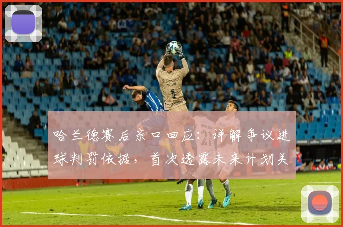 哈兰德赛后亲口回应：详解争议进球判罚依据，首次透露未来计划关键信息