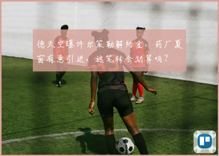德天空曝许尔策勒解约金，药厂夏窗有意引进，这笔转会划算吗？