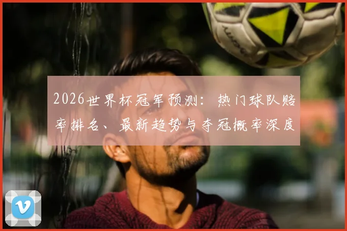 2026世界杯冠军预测：热门球队赔率排名、最新趋势与夺冠概率深度解读