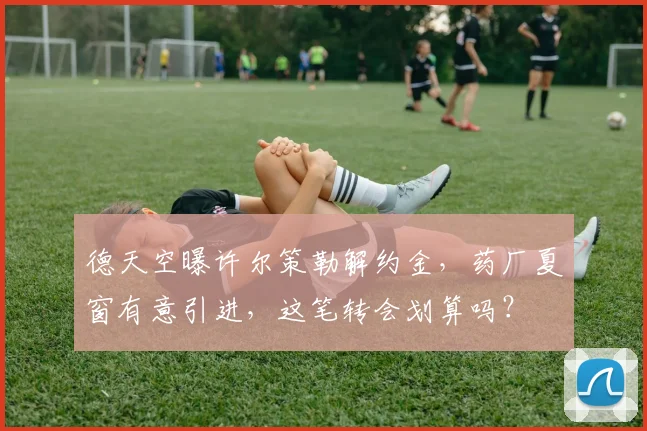 德天空曝许尔策勒解约金，药厂夏窗有意引进，这笔转会划算吗？