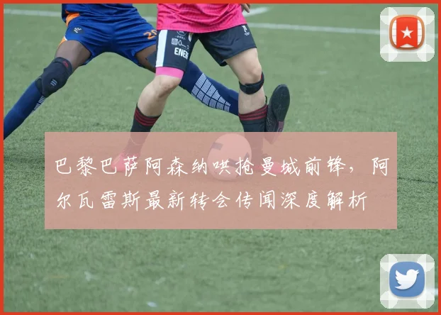 巴黎巴萨阿森纳哄抢曼城前锋,阿尔瓦雷斯最新转会传闻深度解析